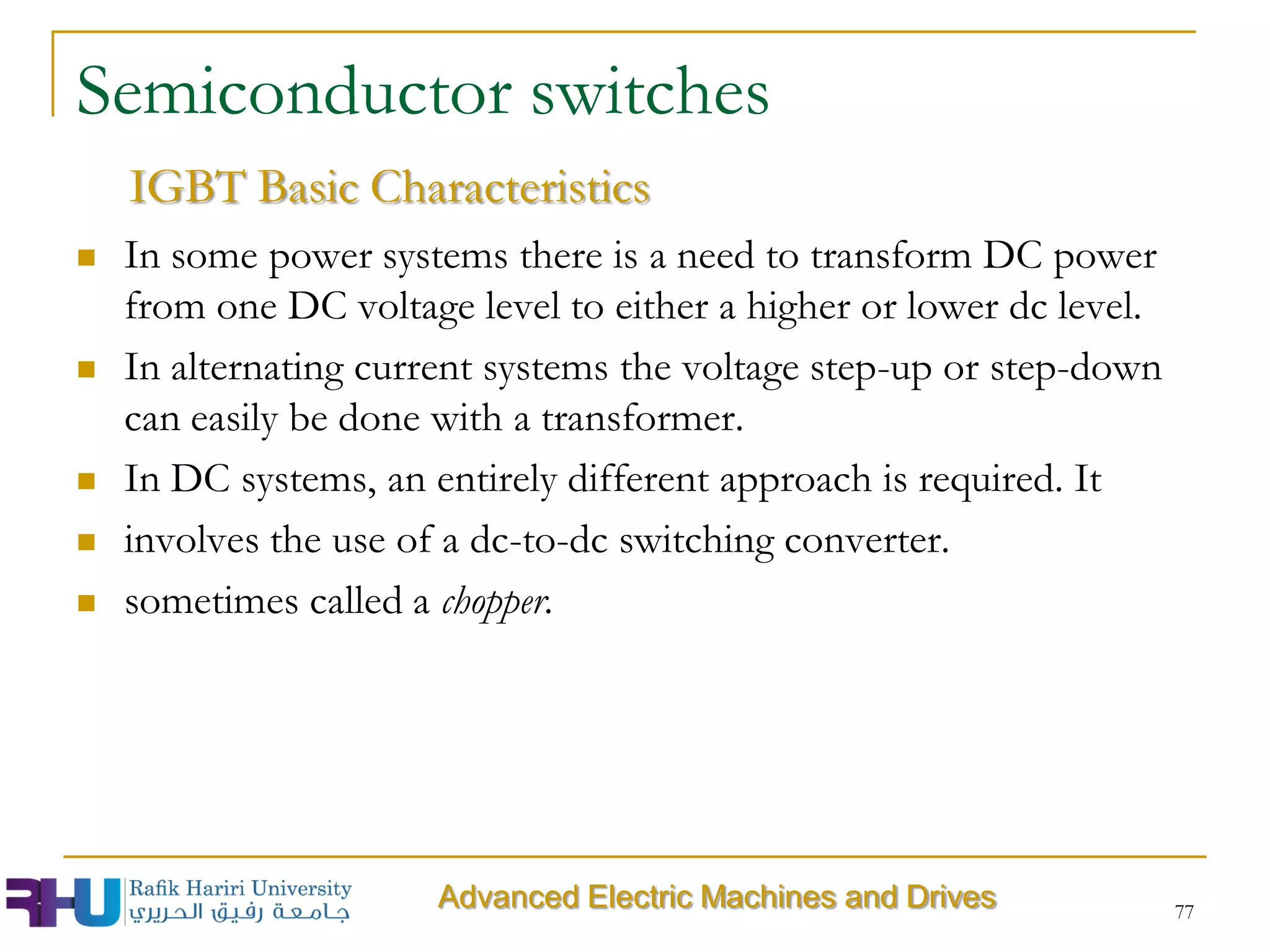 77
 In some power systems there is a need to transform DC power
from one DC voltage level to either a higher or lower dc level.
 In alternating current systems the voltage step-up or step-down
can easily be done with a transformer.
 In DC systems, an entirely different approach is required. It
 involves the use of a dc-to-dc switching converter.
 sometimes called a chopper.
Semiconductor switches
IGBT Basic Characteristics
Advanced Electric Machines and Drives
 