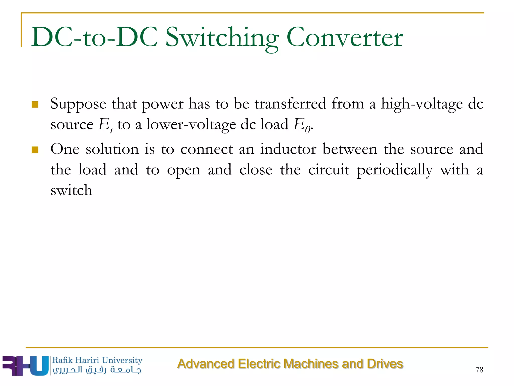 DC-to-DC Switching Converter
 Suppose that power has to be transferred from a high-voltage dc
source Es to a lower-voltage dc load E0.
 One solution is to connect an inductor between the source and
the load and to open and close the circuit periodically with a
switch
78
Advanced Electric Machines and Drives
 