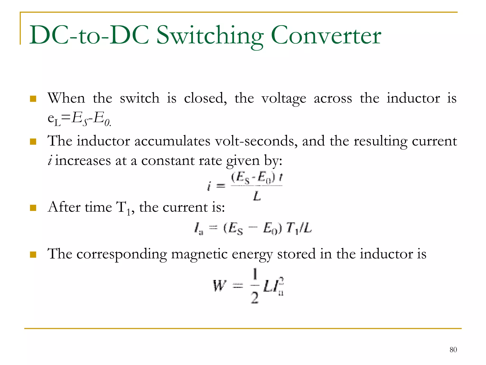 DC-to-DC Switching Converter
 When the switch is closed, the voltage across the inductor is
eL=ES-E0.
 The inductor accumulates volt-seconds, and the resulting current
i increases at a constant rate given by:
 After time T1, the current is:
 The corresponding magnetic energy stored in the inductor is
80
 