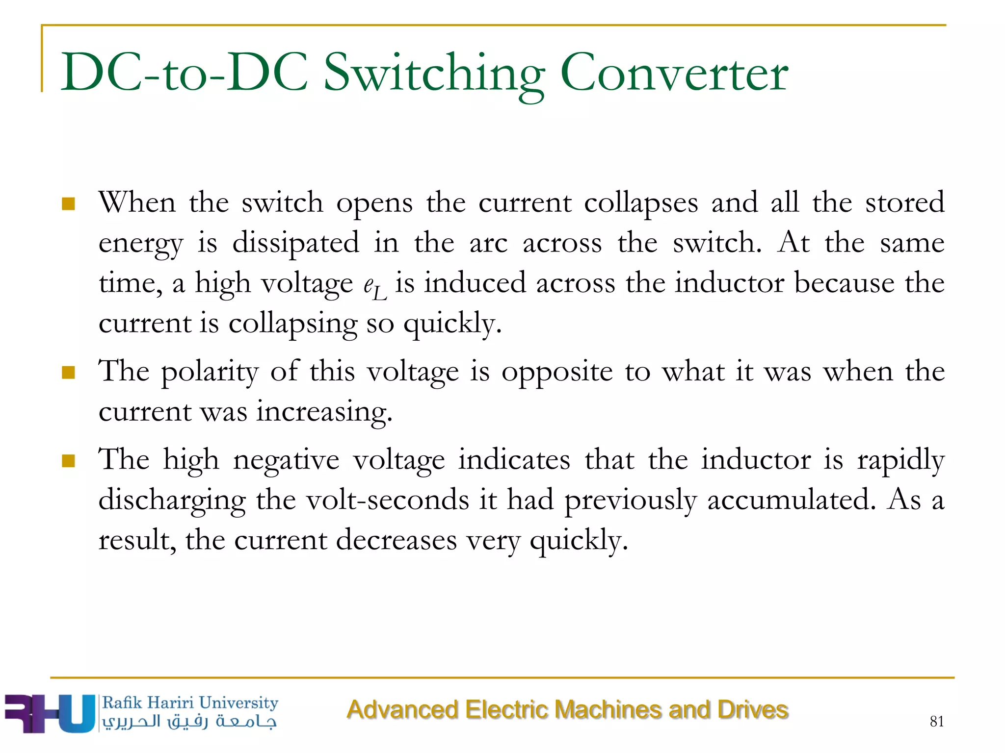 81
 When the switch opens the current collapses and all the stored
energy is dissipated in the arc across the switch. At the same
time, a high voltage eL is induced across the inductor because the
current is collapsing so quickly.
 The polarity of this voltage is opposite to what it was when the
current was increasing.
 The high negative voltage indicates that the inductor is rapidly
discharging the volt-seconds it had previously accumulated. As a
result, the current decreases very quickly.
DC-to-DC Switching Converter
Advanced Electric Machines and Drives
 