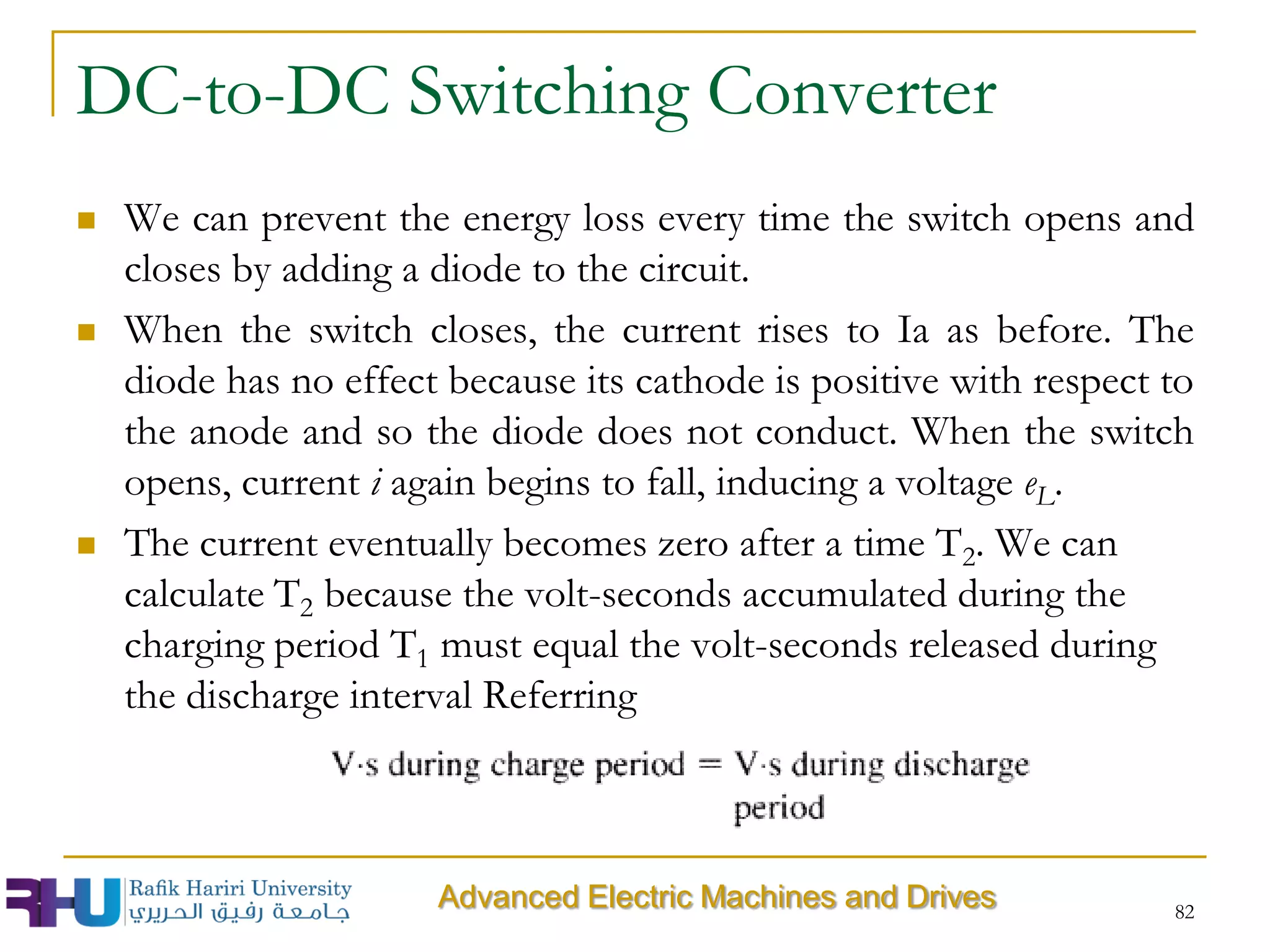 82
 We can prevent the energy loss every time the switch opens and
closes by adding a diode to the circuit.
 When the switch closes, the current rises to Ia as before. The
diode has no effect because its cathode is positive with respect to
the anode and so the diode does not conduct. When the switch
opens, current i again begins to fall, inducing a voltage eL.
 The current eventually becomes zero after a time T2. We can
calculate T2 because the volt-seconds accumulated during the
charging period T1 must equal the volt-seconds released during
the discharge interval Referring
DC-to-DC Switching Converter
Advanced Electric Machines and Drives
 