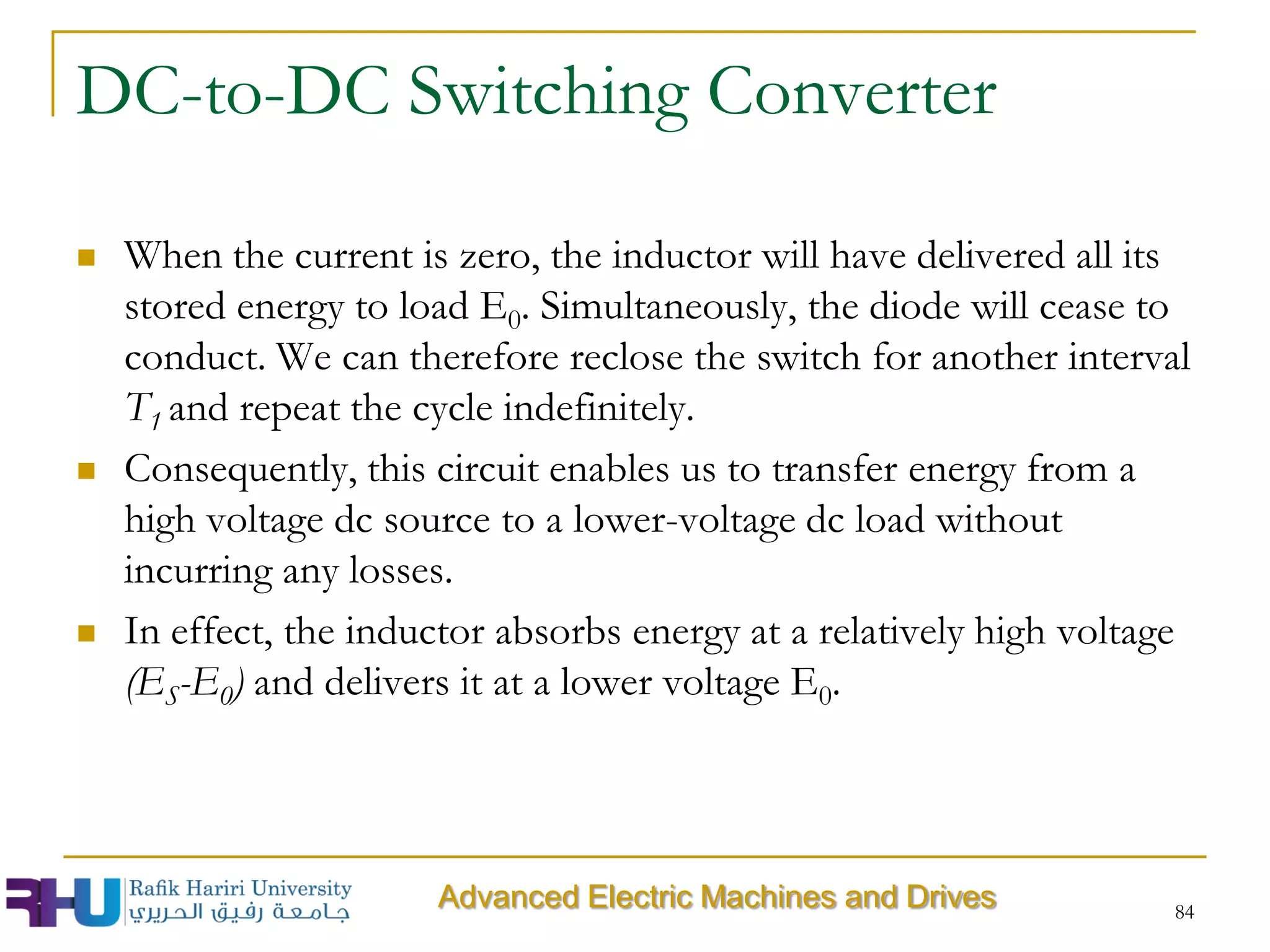 DC-to-DC Switching Converter
 When the current is zero, the inductor will have delivered all its
stored energy to load E0. Simultaneously, the diode will cease to
conduct. We can therefore reclose the switch for another interval
T1 and repeat the cycle indefinitely.
 Consequently, this circuit enables us to transfer energy from a
high voltage dc source to a lower-voltage dc load without
incurring any losses.
 In effect, the inductor absorbs energy at a relatively high voltage
(ES-E0) and delivers it at a lower voltage E0.
84
Advanced Electric Machines and Drives
 