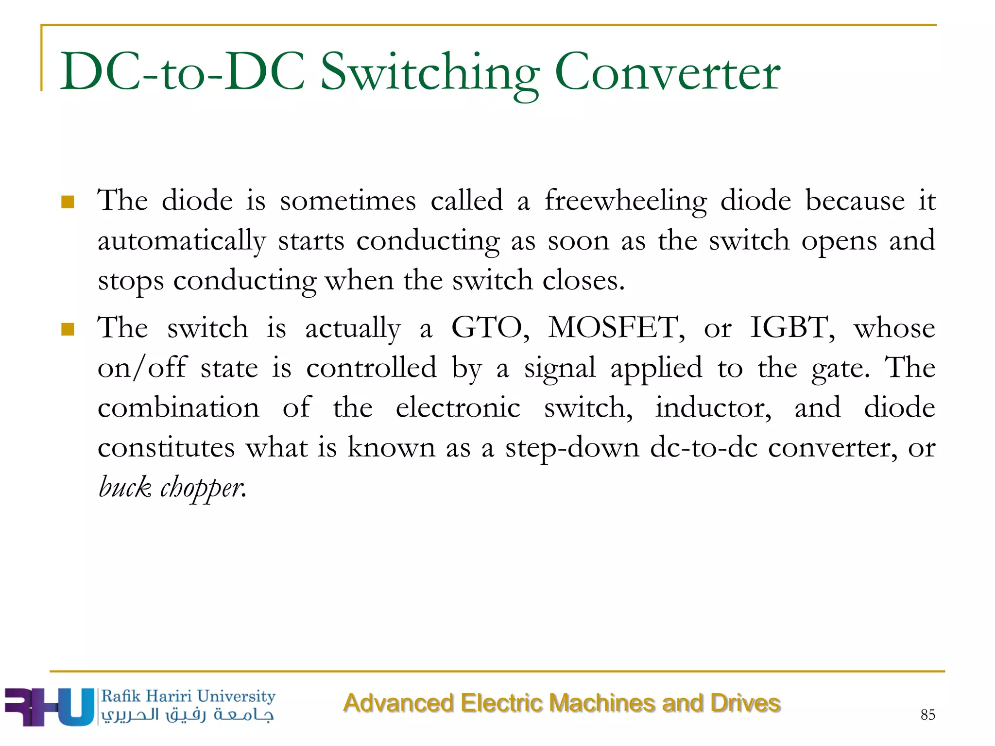 DC-to-DC Switching Converter
 The diode is sometimes called a freewheeling diode because it
automatically starts conducting as soon as the switch opens and
stops conducting when the switch closes.
 The switch is actually a GTO, MOSFET, or IGBT, whose
on/off state is controlled by a signal applied to the gate. The
combination of the electronic switch, inductor, and diode
constitutes what is known as a step-down dc-to-dc converter, or
buck chopper.
85
Advanced Electric Machines and Drives
 