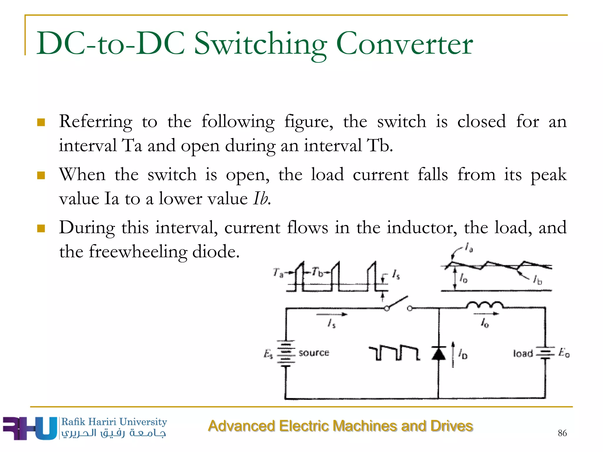 DC-to-DC Switching Converter
 Referring to the following figure, the switch is closed for an
interval Ta and open during an interval Tb.
 When the switch is open, the load current falls from its peak
value Ia to a lower value Ib.
 During this interval, current flows in the inductor, the load, and
the freewheeling diode.
86
Advanced Electric Machines and Drives
 