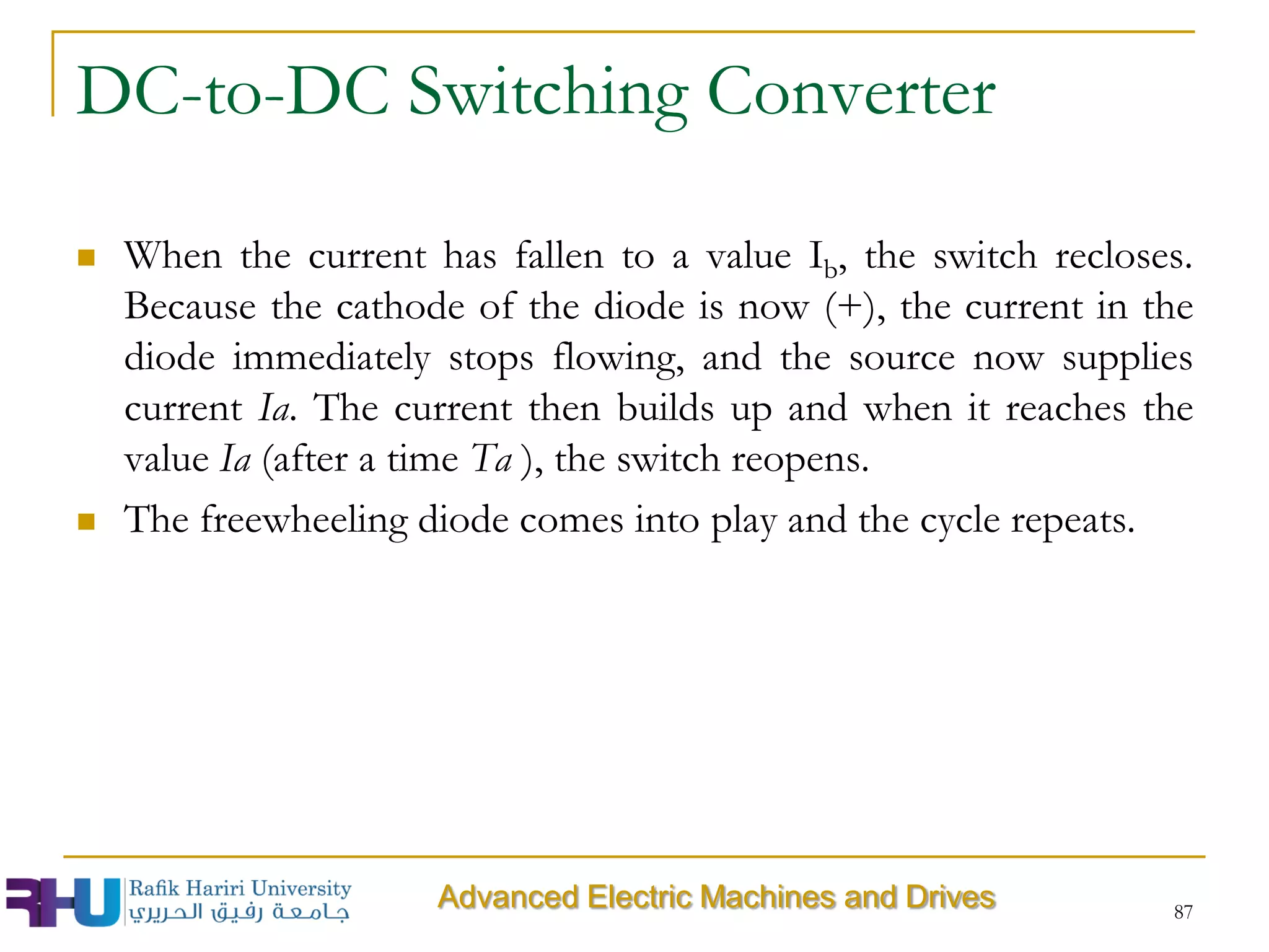 DC-to-DC Switching Converter
 When the current has fallen to a value Ib, the switch recloses.
Because the cathode of the diode is now (+), the current in the
diode immediately stops flowing, and the source now supplies
current Ia. The current then builds up and when it reaches the
value Ia (after a time Ta ), the switch reopens.
 The freewheeling diode comes into play and the cycle repeats.
87
Advanced Electric Machines and Drives
 