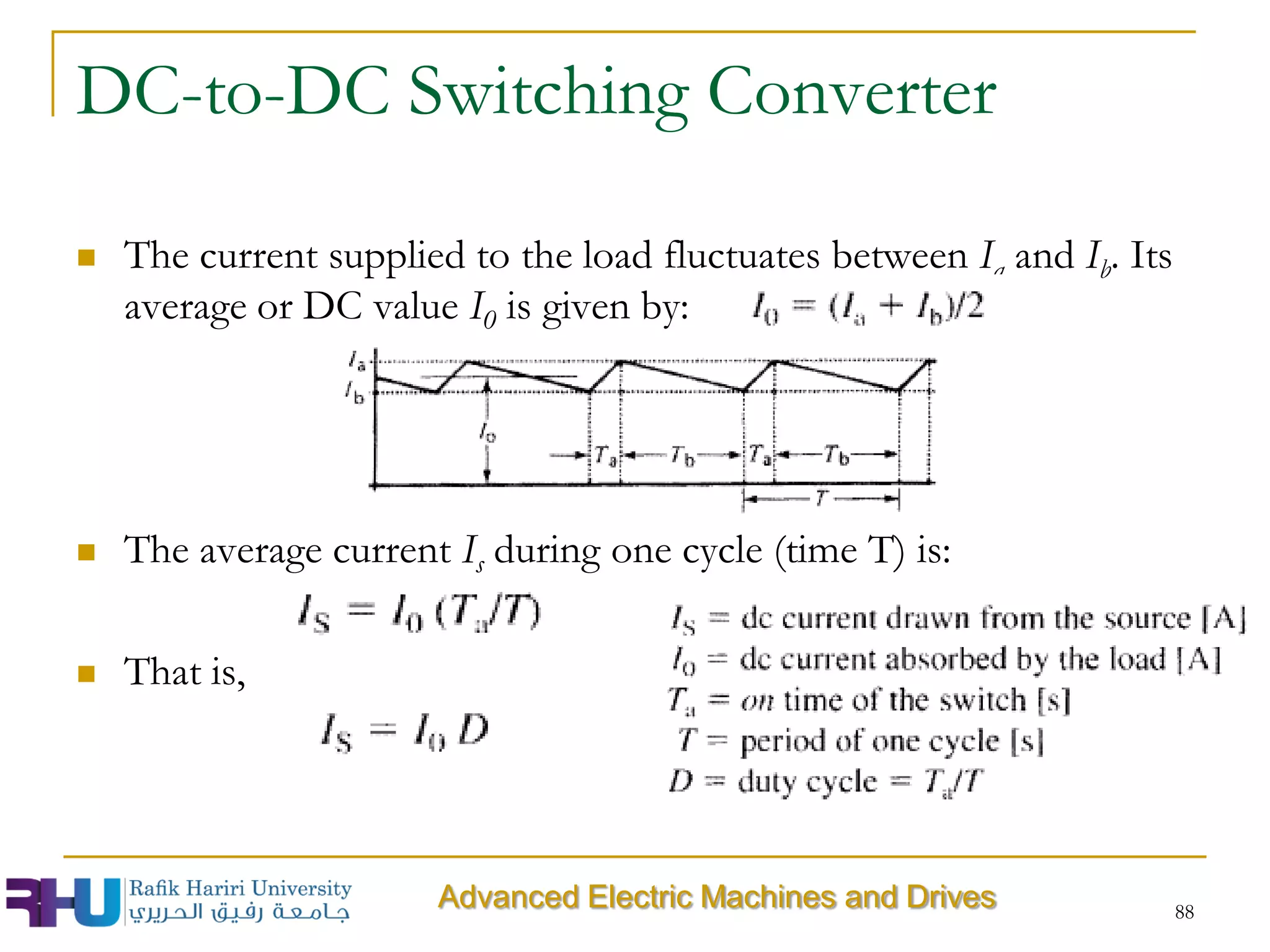 DC-to-DC Switching Converter
 The current supplied to the load fluctuates between Ia and Ib. Its
average or DC value I0 is given by:
 The average current Is during one cycle (time T) is:
 That is,
88
Advanced Electric Machines and Drives
 