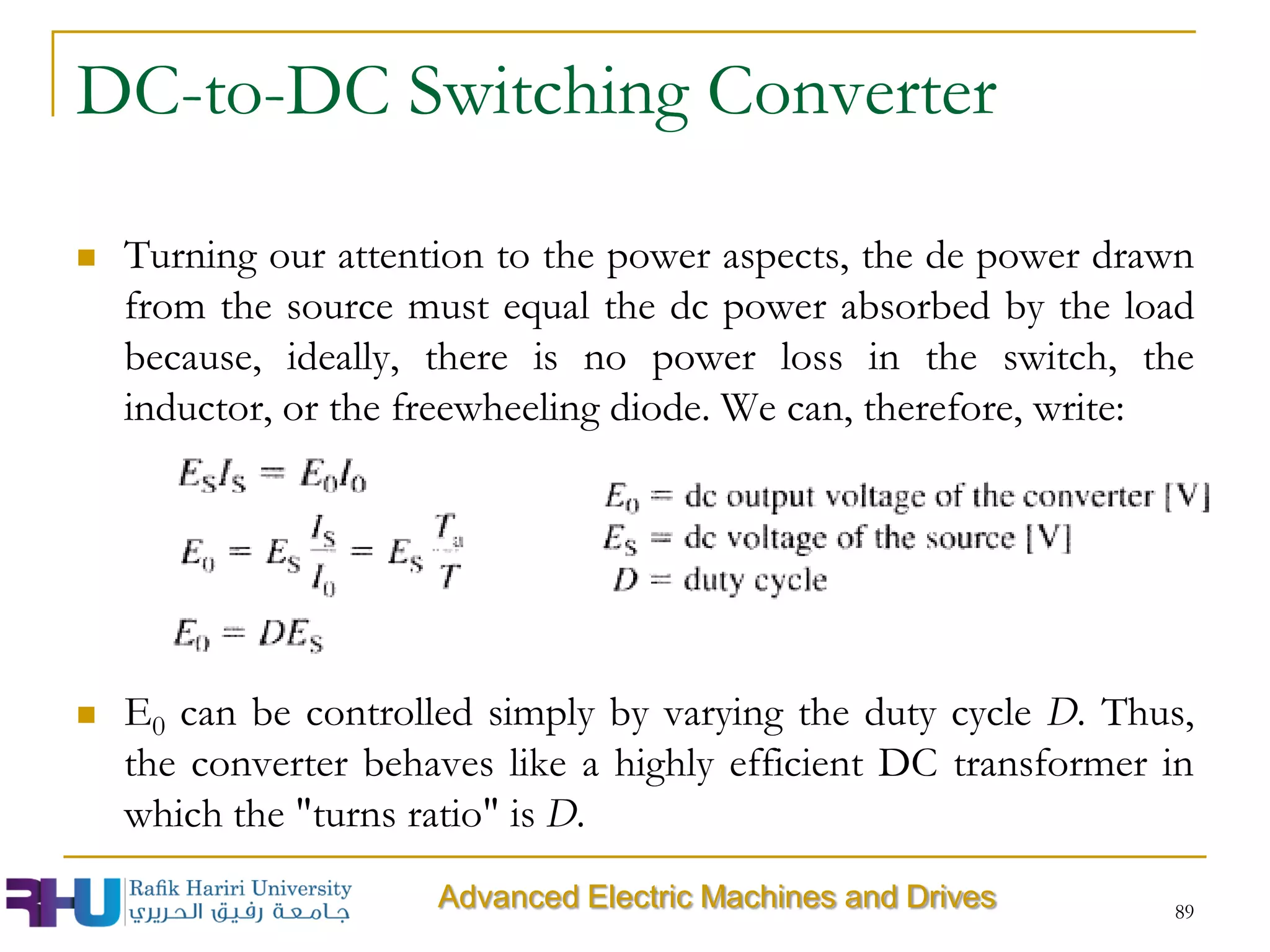 DC-to-DC Switching Converter
 Turning our attention to the power aspects, the de power drawn
from the source must equal the dc power absorbed by the load
because, ideally, there is no power loss in the switch, the
inductor, or the freewheeling diode. We can, therefore, write:
 E0 can be controlled simply by varying the duty cycle D. Thus,
the converter behaves like a highly efficient DC transformer in
which the "turns ratio" is D.
89
Advanced Electric Machines and Drives
 