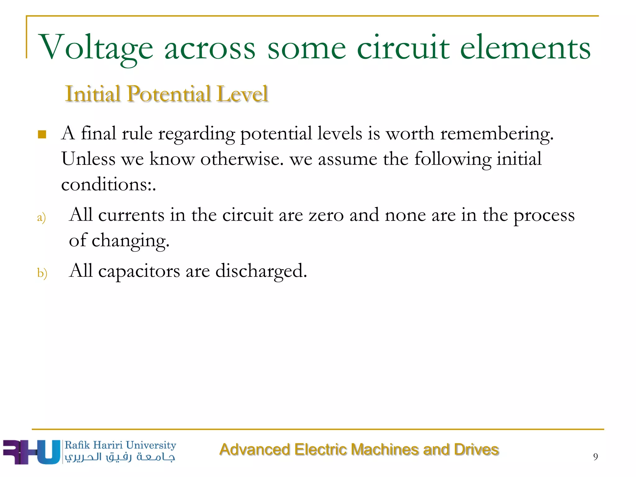  A final rule regarding potential levels is worth remembering.
Unless we know otherwise. we assume the following initial
conditions:.
a) All currents in the circuit are zero and none are in the process
of changing.
b) All capacitors are discharged.
9
Voltage across some circuit elements
Advanced Electric Machines and Drives
Initial Potential Level
 