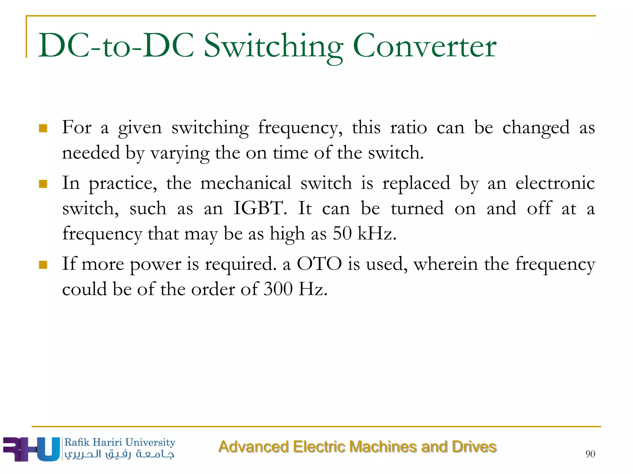 DC-to-DC Switching Converter
 For a given switching frequency, this ratio can be changed as
needed by varying the on time of the switch.
 In practice, the mechanical switch is replaced by an electronic
switch, such as an IGBT. It can be turned on and off at a
frequency that may be as high as 50 kHz.
 If more power is required. a OTO is used, wherein the frequency
could be of the order of 300 Hz.
90
Advanced Electric Machines and Drives
 