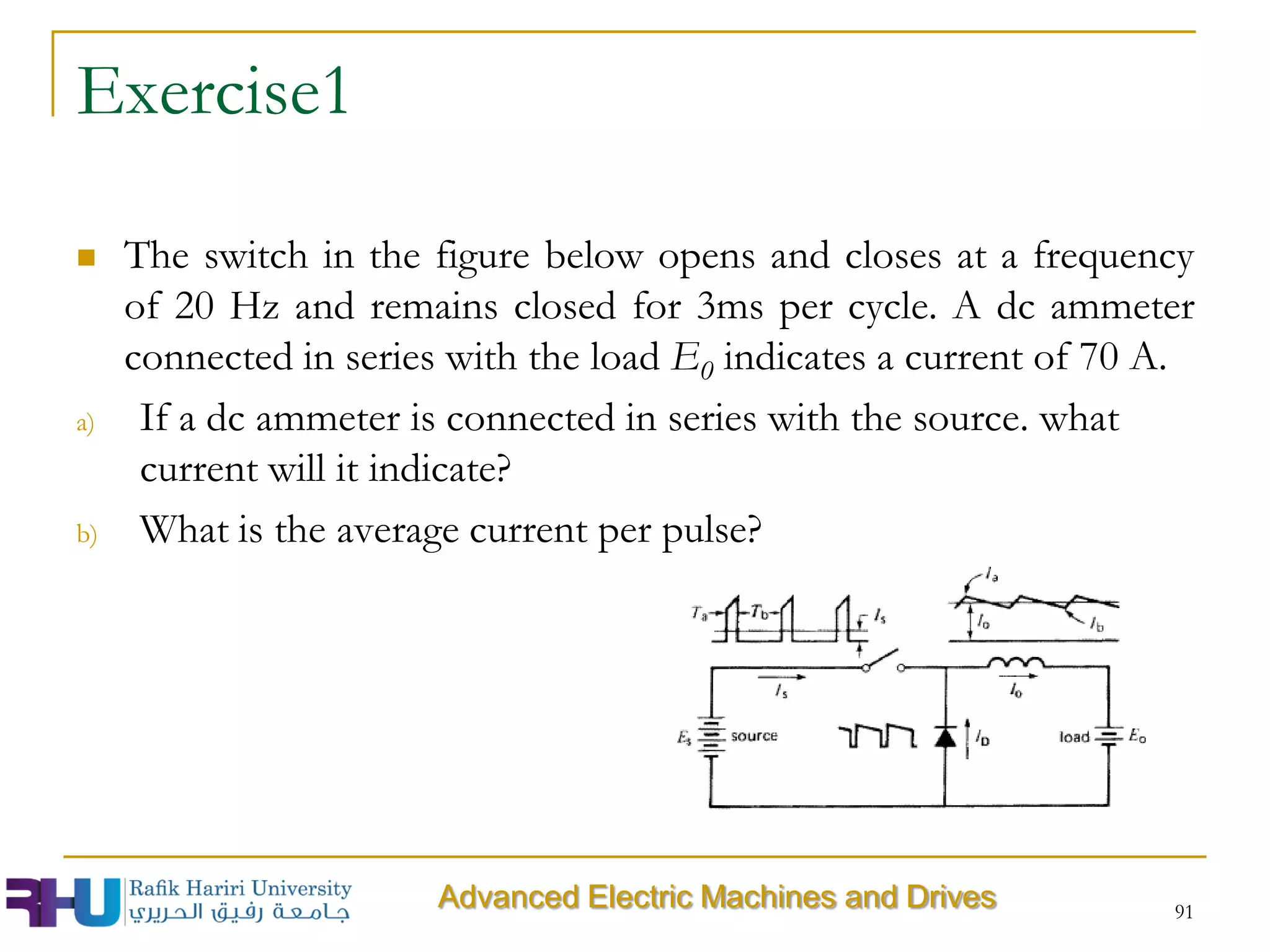 Exercise1
 The switch in the figure below opens and closes at a frequency
of 20 Hz and remains closed for 3ms per cycle. A dc ammeter
connected in series with the load E0 indicates a current of 70 A.
a) If a dc ammeter is connected in series with the source. what
current will it indicate?
b) What is the average current per pulse?
91
Advanced Electric Machines and Drives
 