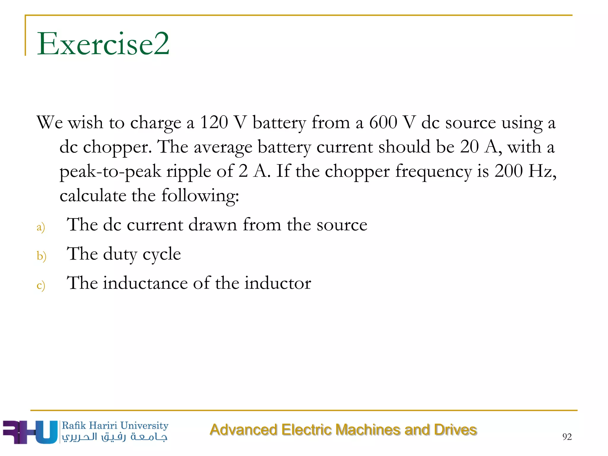 92
Exercise2
We wish to charge a 120 V battery from a 600 V dc source using a
dc chopper. The average battery current should be 20 A, with a
peak-to-peak ripple of 2 A. If the chopper frequency is 200 Hz,
calculate the following:
a) The dc current drawn from the source
b) The duty cycle
c) The inductance of the inductor
Advanced Electric Machines and Drives
 