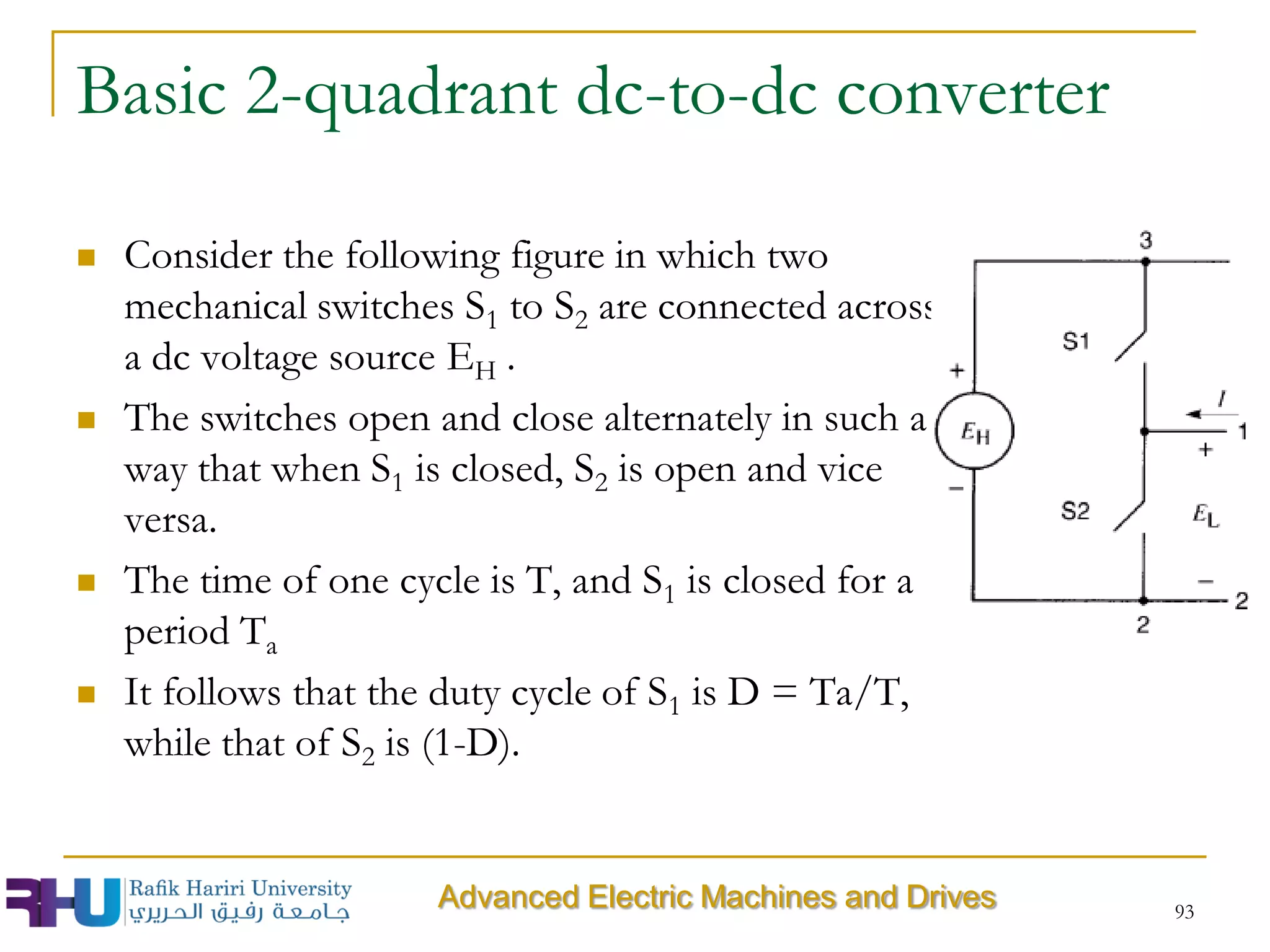 Basic 2-quadrant dc-to-dc converter
 Consider the following figure in which two
mechanical switches S1 to S2 are connected across
a dc voltage source EH .
 The switches open and close alternately in such a
way that when S1 is closed, S2 is open and vice
versa.
 The time of one cycle is T, and S1 is closed for a
period Ta
 It follows that the duty cycle of S1 is D = Ta/T,
while that of S2 is (1-D).
93
Advanced Electric Machines and Drives
 