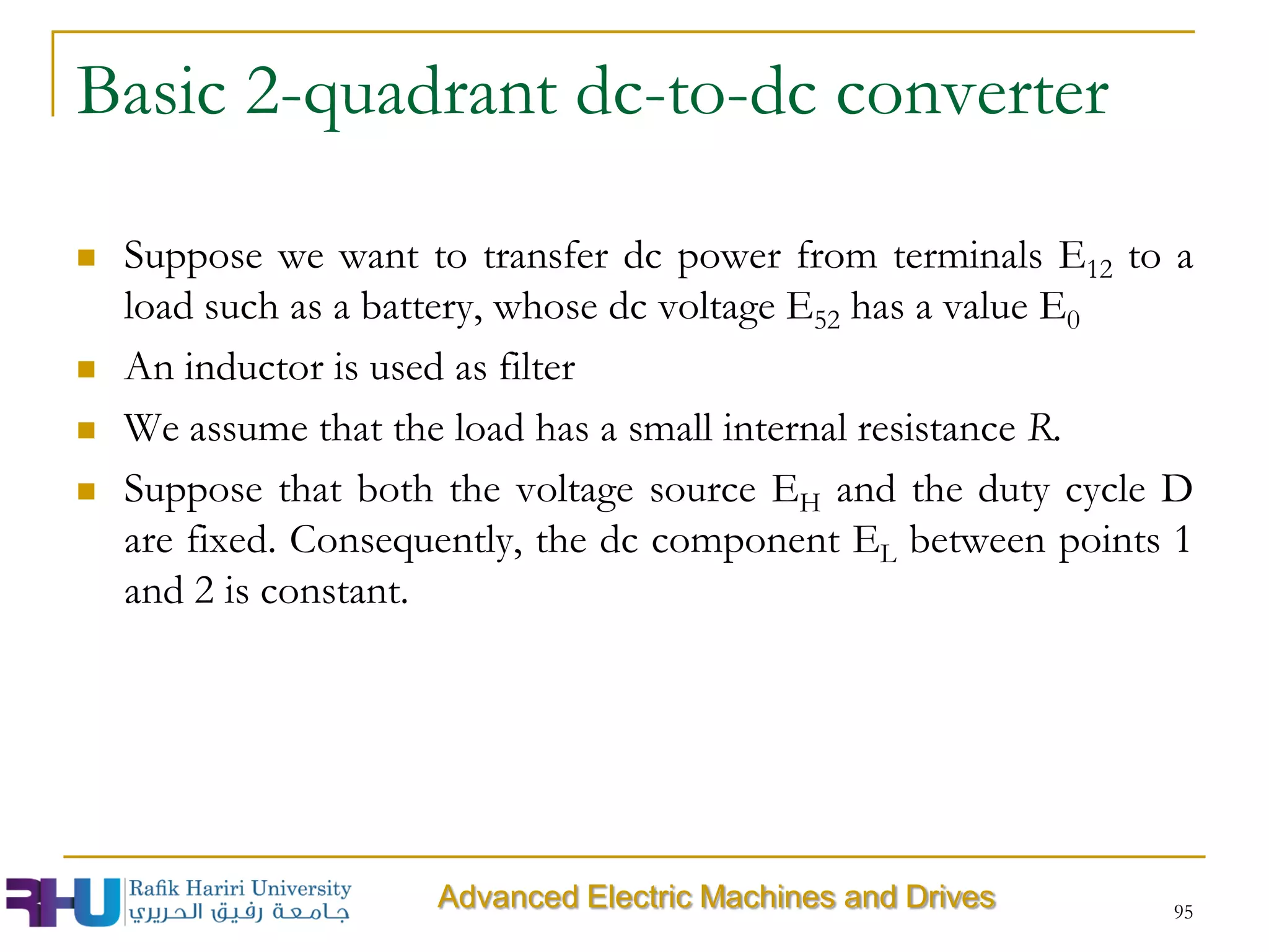 Basic 2-quadrant dc-to-dc converter
 Suppose we want to transfer dc power from terminals E12 to a
load such as a battery, whose dc voltage E52 has a value E0
 An inductor is used as filter
 We assume that the load has a small internal resistance R.
 Suppose that both the voltage source EH and the duty cycle D
are fixed. Consequently, the dc component EL between points 1
and 2 is constant.
95
Advanced Electric Machines and Drives
 