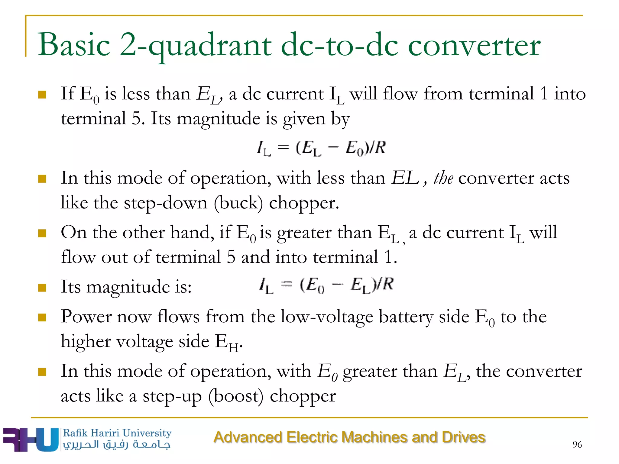 Basic 2-quadrant dc-to-dc converter
 If E0 is less than EL, a dc current IL will flow from terminal 1 into
terminal 5. Its magnitude is given by
 In this mode of operation, with less than EL , the converter acts
like the step-down (buck) chopper.
 On the other hand, if E0 is greater than EL , a dc current IL will
flow out of terminal 5 and into terminal 1.
 Its magnitude is:
 Power now flows from the low-voltage battery side E0 to the
higher voltage side EH.
 In this mode of operation, with E0 greater than EL, the converter
acts like a step-up (boost) chopper
96
Advanced Electric Machines and Drives
 