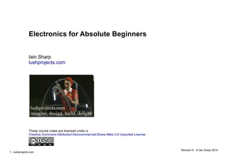 1 - lushprojects.com
Electronics for Absolute Beginners
Iain Sharp
lushprojects.com
Revision 6 - © Iain Sharp 2010
These course notes are licensed under a
Creative Commons Attribution-Noncommercial-Share Alike 3.0 Unported License.
 