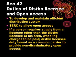 Sec 42
Duties of Distbn licensee
and Open access
• To develop and maintain efficient
distribution system
• SERC to allow open access
• If a person requires supply from a
licensee other than the distbn
licensee of his area, wheeling
charges to be paid; distbn licensee
duty bound as a common carrier to
provide non-discriminatory open
access
 
