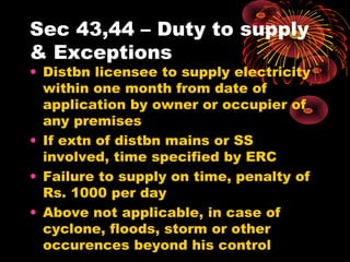 Sec 43,44 – Duty to supply
& Exceptions
• Distbn licensee to supply electricity
within one month from date of
application by owner or occupier of
any premises
• If extn of distbn mains or SS
involved, time specified by ERC
• Failure to supply on time, penalty of
Rs. 1000 per day
• Above not applicable, in case of
cyclone, floods, storm or other
occurences beyond his control
 