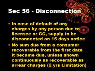 Sec 56 - Disconnection
• In case of default of any
charges by any person due to
licensee or GC, supply to be
disconnected on 15 days notice
• No sum due from a consumer
recoverable from the first date
it became due, unless shown
continuously as recoverable as
arrear charges (2 yrs Limitation)
 