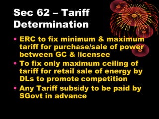 Sec 62 – Tariff
Determination
• ERC to fix minimum & maximum
tariff for purchase/sale of power
between GC & licensee
• To fix only maximum ceiling of
tariff for retail sale of energy by
DLs to promote competition
• Any Tariff subsidy to be paid by
SGovt in advance
 
