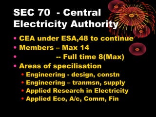 SEC 70 - Central
Electricity Authority
• CEA under ESA,48 to continue
• Members – Max 14
• -- Full time 8(Max)
• Areas of specilisation
• Engineering - design, constn
• Engineering – tranmsn, supply
• Applied Research in Electricity
• Applied Eco, A/c, Comm, Fin
 