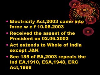 • Electricity Act,2003 came into
force w e f 10.06.2003
• Received the assent of the
President on 02.06.2003
• Act extends to Whole of India
except J&K
• Sec 185 of EA,2003 repeals the
Ind EA,1910, ESA,1948, ERC
Act,1998
 