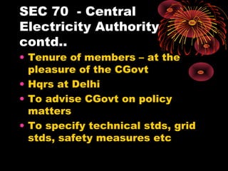 SEC 70 - Central
Electricity Authority
contd..
• Tenure of members – at the
pleasure of the CGovt
• Hqrs at Delhi
• To advise CGovt on policy
matters
• To specify technical stds, grid
stds, safety measures etc
 