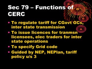 Sec 79 – Functions of
CERC
• To regulate tariff for CGovt GCs,
inter state transmission
• To issue licences for tranmsn
licensees, elec traders for inter
state operations
• To specify Grid code
• Guided by NEP, NEPlan, tariff
policy u/s 3
 