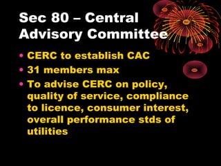Sec 80 – Central
Advisory Committee
• CERC to establish CAC
• 31 members max
• To advise CERC on policy,
quality of service, compliance
to licence, consumer interest,
overall performance stds of
utilities
 