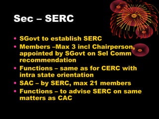 Sec – SERC
• SGovt to establish SERC
• Members –Max 3 incl Chairperson,
appointed by SGovt on Sel Comm
recommendation
• Functions – same as for CERC with
intra state orientation
• SAC – by SERC, max 21 members
• Functions – to advise SERC on same
matters as CAC
 