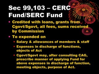Sec 99,103 – CERC
Fund/SERC Fund
• Credited with loans, grants from
Cgovt/Sgovt, all fees, sums received
by Commission
• To expended on
• Salary & allowances of members & staff
• Expenses in discharge of functions,
objects of Act
• Cgovt/Sgovt may, after consulting CAG,
prescribe manner of applying Fund for
above expenses in discharge of function,
meeting objects, purpose of Act.
 