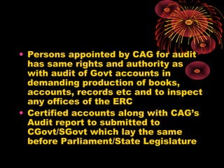 • Persons appointed by CAG for audit
has same rights and authority as
with audit of Govt accounts in
demanding production of books,
accounts, records etc and to inspect
any offices of the ERC
• Certified accounts along with CAG’s
Audit report to submitted to
CGovt/SGovt which lay the same
before Parliament/State Legislature
 