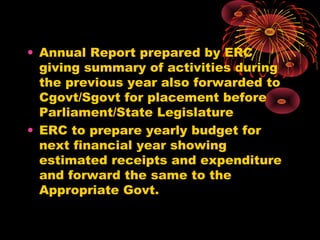 • Annual Report prepared by ERC
giving summary of activities during
the previous year also forwarded to
Cgovt/Sgovt for placement before
Parliament/State Legislature
• ERC to prepare yearly budget for
next financial year showing
estimated receipts and expenditure
and forward the same to the
Appropriate Govt.
 