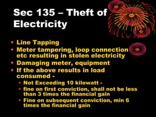 Sec 135 – Theft of
Electricity
• Line Tapping
• Meter tampering, loop connection
etc resulting in stolen electricity
• Damaging meter, equipment
• If the above results in load
consumed -
• Not Exceeding 10 kilowatt -
• fine on first conviction, shall not be less
than 3 times the financial gain
• Fine on subsequent conviction, min 6
times the financial gain
 