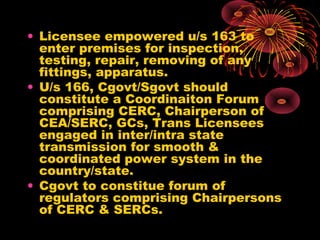 • Licensee empowered u/s 163 to
enter premises for inspection,
testing, repair, removing of any
fittings, apparatus.
• U/s 166, Cgovt/Sgovt should
constitute a Coordinaiton Forum
comprising CERC, Chairperson of
CEA/SERC, GCs, Trans Licensees
engaged in inter/intra state
transmission for smooth &
coordinated power system in the
country/state.
• Cgovt to constitue forum of
regulators comprising Chairpersons
of CERC & SERCs.
 