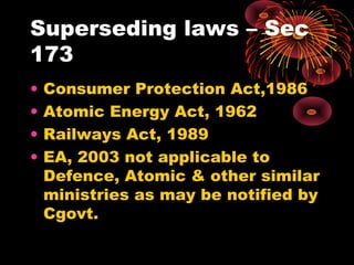 Superseding laws – Sec
173
• Consumer Protection Act,1986
• Atomic Energy Act, 1962
• Railways Act, 1989
• EA, 2003 not applicable to
Defence, Atomic & other similar
ministries as may be notified by
Cgovt.
 