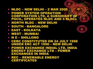 • NLDC – NEW DELHI – 2 MAR 2005
• POWER SYSTEM OPERATION
CORPORATION LTD, A SUBSIDIARY OF
PGCIL, OPERATES NLDC AND 5 RLDCs
• NORTH RLDC – NEW DELHI
• SOUTH - BANGALORE
• EAST - KOLKATA
• WEST - MUMBAI
• N E – SHILLONG
• CERC CONSTITUTED ON 24 JULY 1998
UNDER ERC ACT 1998 – NEW DELHI
• POWER EXCHANGE INDIAL LTD, INDIA
ENERGY EXCHANGE LTD – POWER
EXCHANGES IN INDIA
• REC – RENEWABLE ENERGY
CERTIFICATES
 