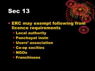 Sec 13
• ERC may exempt following from
licence requirements
• Local authority
• Panchayat instn
• Users’ association
• Co-op socities
• NGOs
• Franchisees
 