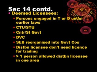 Sec 14 contd.
• Deemed Licensees:
• Persons engaged in T or D under
earlier laws
• CTU/STU
• Cntr/St Govt
• DVC
• SEB reorganised into Govt Cos
• Distbn licensee don’t need licence
for trading
• > 1 person allowed distbn licensee
in one area
 