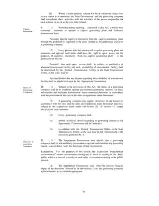 (3)      Where a multi-purpose scheme for the development of any river
               in any region is in operation, the State Government and the generating company
               shall co-ordinate their activities with the activities of the person responsible for
               such scheme in so far as they are inter-related.

               9.       (1)      Notwithstanding anything contained in this Act, a person may
Captive
Generation     construct,    maintain or operate a captive generating plant and dedicated
               transmission lines:

                        Provided that the supply of electricity from the captive generating plant
               through the grid shall be regulated in the same manner as the generating station of
               a generating company.

                        (2)       Every person, who has constructed a captive generating plant and
               maintains and operates such plant, shall have the right to open access for the
               purposes of carrying electricity from his captive generating plant           to the
               destination of his use:

                         Provided that such open access shall be subject to availability of
               adequate transmission facility and such availability of transmission facility shall
               be determined by the Central Transmission Utility or the State Transmission
               Utility, as the case may be:

                         Provided further that any dispute regarding the availability of transmission
               facility shall be adjudicated upon by the Appropriate Commission.

Duties of      10.      (1)      Subject to the provisions of this Act, the duties of a generating
Generating     company shall be to establish, operate and maintain generating stations, tie-lines,
Companies      sub-stations and dedicated transmission lines connected therewith in accordance
               with the provisions of this Act or the rules or regulations made thereunder.

                         (2)      A generating company may supply electricity to any licensee in
               accordance with this Act and the rules and regulations made thereunder and may,
               subject to the regulations made under sub-section (2) of section 42, supply
               electricity to any consumer.

                        (3)      Every generating company shall -

                        (a)      submit technical details regarding its generating stations to the
                                 Appropriate Commission and the Authority;

                        (b)      co-ordinate with the Central Transmission Utility or the State
                                 Transmission Utility, as the case may be, for transmission of the
                                 electricity generated by it.

               11.      (1)      The Appropriate Government may specify that a generating
Direction to
generating     company shall, in extraordinary circumstances operate and maintain any generating
companies      station in accordance with the directions of that Government.

               Explanation. - For the purposes of this section, the expression “ extraordinary
               circumstances” means circumstances arising out of threat to security of the State,
               public order or a natural calamity or such other circumstances arising in the public
               interest.

                        (2)      The Appropriate Commission may offset the adverse financial
               impact of the directions referred to in sub-section (1) on any generating company
               in such manner as it considers appropriate.




                                                          10
 