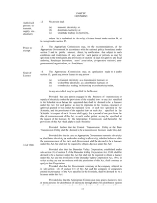PART IV
                                                     LICENSING

Authorised      12.      No person shall
persons to
transmit,                (a)      transmit electricity; or
supply, etc.,            (b)      distribute electricity; or
electricity              (c)      undertake trading in electricity,

                        unless he is authorised to do so by a licence issued under section 14, or
                is exempt under section 13.

Power to        13.      The Appropriate Commission may, on the recommendations, of the
exempt          Appropriate Government, in accordance with the national policy formulated under
                section 5 and in public interest, direct, by notification that subject to such
                conditions and restrictions, if any, and for such period or periods, as may be
                specified in the notification, the provisions of section 12 shall not apply to any local
                authority, Panchayat Institution, users’ association, co-operative societies, non-
                governmental organizations, or franchisees:


Grant of        14.      The Appropriate Commission may, on application made to it under
Licence         section 15, grant any person licence to any person -

                         (a)      to transmit electricity as a transmission licensee; or
                         (b)      to distribute electricity as a distribution licensee; or
                         (c)      to undertake trading in electricity as an electricity trader,

                         in any area which may be specified in the licence:

                         Provided that any person engaged in the business of transmission or
                supply of electricity under the provisions of the repealed laws or any Act specified
                in the Schedule on or before the appointed date shall be deemed to be a licensee
                under this Act for such period as may be stipulated in the licence, clearance or
                approval granted to him under the repealed laws or such Act specified in the
                Schedule, and the provisions of the repealed laws or such Act specified in the
                Schedule in respect of such licence shall apply for a period of one year from the
                date of commencement of this Act or such earlier period as may be specified, at
                the request of the licensee, by the Appropriate Commission and thereafter the
                provisions of this Act shall apply to such business:

                        Provided further that the Central Transmission Utility or the State
                Transmission Utility shall be deemed to be a transmission licensee under this Act:

                          Provided also that in case an Appropriate Government transmits electricity
                or distributes electricity or undertakes trading in electricity, whether before or after
                the commencement of this Act, such Government shall be deemed to be a licensee
14 of 1948      under this Act, but shall not be required to obtain a licence under this Act:

                          Provided also that the Damodar Valley Corporation, established under
                sub-section (1) of section 3 of the Damodar Valley Corporation Act, 1948, shall be
                deemed to be a licensee under this Act but shall not be required to obtain a licence
                under this Act and the provisions of the Damodar Valley Corporation Act, 1948, in
                so far as they are not inconsistent with the provisions of this Act, shall continue to
                apply to that Corporation:
                          Provided also that the Government company or the company referred to
                in sub-section (2) of section 131 of this Act and the company or companies
                created in pursuance of the Acts specified in the Schedule, shall be deemed to be a
                licensee under this Act:

                         Provided also that the Appropriate Commission may grant a licence to two
                or more persons for distribution of electricity through their own distribution system
                within the same area, subject to the conditions that the applicant for grant of licence
                                                            11
 