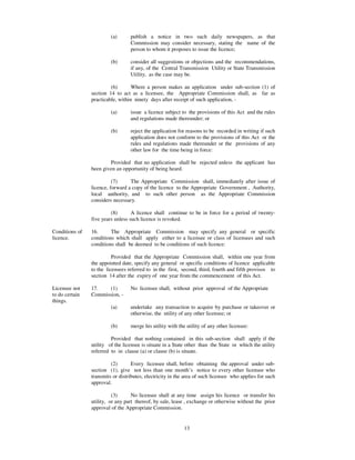 (a)      publish a notice in two such daily newspapers, as that
                                  Commission may consider necessary, stating the name of the
                                  person to whom it proposes to issue the licence;

                         (b)      consider all suggestions or objections and the recommendations,
                                  if any, of the Central Transmission Utility or State Transmission
                                  Utility, as the case may be.

                         (6)       Where a person makes an application under sub-section (1) of
                section 14 to act as a licensee, the Appropriate Commission shall, as far as
                practicable, within ninety days after receipt of such application, -

                         (a)      issue a licence subject to the provisions of this Act and the rules
                                  and regulations made thereunder; or

                         (b)      reject the application for reasons to be recorded in writing if such
                                  application does not conform to the provisions of this Act or the
                                  rules and regulations made thereunder or the provisions of any
                                  other law for the time being in force:

                        Provided that no application shall be rejected unless the applicant has
                been given an opportunity of being heard.

                          (7)     The Appropriate Commission shall, immediately after issue of
                licence, forward a copy of the licence to the Appropriate Government , Authority,
                local authority, and to such other person as the Appropriate Commission
                considers necessary.

                         (8)       A licence shall continue to be in force for a period of twenty-
                five years unless such licence is revoked.

Conditions of   16.      The Appropriate Commission may specify any general or specific
licence.        conditions which shall apply either to a licensee or class of licensees and such
                conditions shall be deemed to be conditions of such licence:

                          Provided that the Appropriate Commission shall, within one year from
                the appointed date, specify any general or specific conditions of licence applicable
                to the licensees referred to in the first, second, third, fourth and fifth provisos to
                section 14 after the expiry of one year from the commencement of this Act.

Licensee not    17.    (1)        No licensee shall, without prior approval of the Appropriate
to do certain   Commission, -
things.
                         (a)      undertake any transaction to acquire by purchase or takeover or
                                  otherwise, the utility of any other licensee; or

                         (b)      merge his utility with the utility of any other licensee:

                         Provided that nothing contained in this sub-section shall apply if the
                utility of the licensee is situate in a State other than the State in which the utility
                referred to in clause (a) or clause (b) is situate.

                         (2)       Every licensee shall, before obtaining the approval under sub-
                section (1), give not less than one month’s notice to every other licensee who
                transmits or distributes, electricity in the area of such licensee who applies for such
                approval.

                          (3)      No licensee shall at any time assign his licence or transfer his
                utility, or any part thereof, by sale, lease , exchange or otherwise without the prior
                approval of the Appropriate Commission.


                                                           13
 