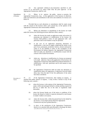 (4)     Any agreement relating to any transaction specified in sub-
                section (1) or sub-section (3), unless made with, the prior approval of the
                Appropriate Commission, shall be void.

Amendment       18.       (1)     Where in its opinion the public interest so permits, the
of licence      Appropriate Commission, may, on the application of the licensee or otherwise,
                make such alterations and amendments in the terms and conditions of a licence as it
                thinks fit:


                        Provided that no such alterations or amendments shall be made except
                with the consent of the licensee unless such consent has, in the opinion of the
                Appropriate Commission, been unreasonably withheld.

                         (2)       Before any alterations or amendments in the licence are made
                under this section, the following provisions shall have effect, namely: -

                         (a)     where the licensee has made an application under sub-section (1)
                                 proposing any alteration or modifications in his licence, the
                                 licensee shall publish a notice of such application with such
                                 particulars and in such manner as may be specified;

                         (b)     in the case of an application proposing alterations or
                                 modifications in the area of supply comprising the whole or any
                                 part of any cantonment, aerodrome, fortress, arsenal, dockyard or
                                 camp or of any building or place in the occupation of the
                                 Government for defence purposes, the Appropriate Commission
                                 shall not make any alterations or modifications except with the
                                 consent of the Central Government;


                         (c)     where any alterations or modifications in a licence are proposed
                                 to be made otherwise than on the application of the licensee, the
                                 Appropriate Commission shall publish the proposed alterations or
                                 modifications with such particulars and in such manner as may
                                 be specified;


                         (d)     the Appropriate Commission shall not make any alterations or
                                 modification unless all suggestions or objections received within
                                 thirty days from the date of the first publication of the notice
                                 have been considered.

Revocation of   19.       (1)     If the Appropriate Commission, after making an enquiry, is
licence         satisfied that public interest so requires, it may revoke a licence in any of the
                following cases, namely: -

                        (a)     where the licensee, in the opinion of the Appropriate Commission,
                                makes wilful and prolonged default in doing anything required of
                                him by or under this Act or the rules or regulations made
                                thereunder;

                        (b)     where the licensee breaks any of the terms or conditions of his
                                licence the breach of which is expressly declared by such licence
                                to render it liable to revocation;

                        (c)      where the licensee fails, within the period fixed in this behalf by
                                 his licence, or any longer period which the Appropriate
                                 Commission may have granted therefor –

                        (i)      to show, to the satisfaction of the Appropriate Commission,
                                 that he is in a position fully and efficiently to discharge the duties
                                 and obligations imposed on him by his licence; or
                                                            14
 