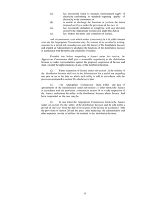 (a)          has persistently failed to maintain uninterrupted supply of
                      electricity conforming to standards regarding quality of
                      electricity to the consumers; or
         (b)          is unable to discharge the functions or perform the duties
                      imposed on it by or under the provisions of this Act; or
         (c)          has persistently defaulted in complying with any direction
                      given by the Appropriate Commission under this Act; or
         (d)          has broken the terms and conditions of licence,

         and circumstances exist which render it necessary for it in public interest
so to do, the Appropriate Commission may, for reasons to be recorded in writing,
suspend, for a period not exceeding one year, the licence of the distribution licensee
and appoint an Administrator to discharge the functions of the distribution licensee
in accordance with the terms and conditions of licence:

         Provided that before suspending a licence under this section, the
Appropriate Commission shall give a reasonable opportunity to the distribution
licensee to make representations against the proposed suspension of license and
shall consider the representations, if any, of the distrbution licensee.

         (2)       Upon suspension of license under sub-section (1) the utilities of
the distribution licensee shall vest in the Administrator for a period not exceeding
one year or up to the date on which such utility is sold in accordance with the
provisions contained in section 20, whichever is later.

         (3)     The Appropriate Commission shall, within one year of
appointment of the Administrator under sub-section (1) either revoke the licence
in accordance with the provisions contained in section 19 or revoke suspension of
the licence and restore the utility to the distribution licensee whose licence had
been suspended, as the case may be.

         (4)      In case where the Appropriate Commission revokes the licence
under sub-section (3), the utility of the distribution licensee shall be sold within a
period of one year from the date of revocation of the licence in accordance with
the provisions of section 20 and the price after deducting the administrative and
other expenses on sale of utilities be remitted to the distribution licensee.




                                           17
 
