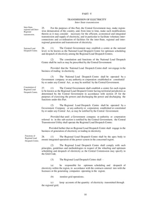 PART- V

                                                 TRANSMISSION OF ELECTRICITY
                                                      Inter-State transmission
Inter-State,          25.      For the purposes of this Part, the Central Government may, make region-
regional and Inter-
Regional              wise demarcation of the country, and, from time to time, make such modifications
transmission.         therein as it may consider necessary for the efficient, economical and integrated
                      transmission and supply of electricity, and in particular to facilitate voluntary inter-
                      connections and co-ordination of facilities for the inter-State, regional and inter-
                      regional generation and transmission of electricity.

National Load         26.       (1)     The Central Government may establish a centre at the national
Despatch Centre.      level, to be known as the National Load Despatch Centre for optimum scheduling
                      and despatch of electricity among the Regional Load Despatch Centres.

                               (2)      The constitution and functions of the National Load Despatch
                      Centre shall be such as may be prescribed by the Central Government:

                               Provided that the National Load Despatch Centre shall not engage in the
                      business of trading in electricity.

                               (3)     The National Load Despatch Centre shall be operated by a
                      Government company or any authority or corporation established or constituted
                      by or under any Central Act, as may be notified by the Central Government.
Constitution of
                      27.      (1)      The Central Government shall establish a centre for each region
Regional Load
Despatch Centre.
                      to be known as the Regional Load Despatch Centre having territorial jurisdiction as
                      determined by the Central Government in accordance with section 25 for the
                      purposes of exercising the powers and discharging the power and discharging the
                      functions under this Part.

                               (2)     The Regional Load Despatch Centre shall be operated by a
                      Government Company or any authority or corporation established or constituted
                      by or under any Central Act, as may be notified by the Central Government:

                               Provided that until a Government company or authority or corporation
                      referred to in this sub-section is notified by the Central Government, the Central
                      Transmission Utility shall operate the Regional Load Despatch Centre:

                             Provided further that no Regional Load Despatch Centre shall engage in the
                      business of generation of electricity or trading in electricity.
 Functions of         28.      (1)      The Regional Load Despatch Centre shall be the apex body to
 Regional Load
 Despatch Centre.
                      ensure integrated operation of the power system in the concerned region.

                               (2)       The Regional Load Despatch Centre shall comply with such
                      principles, guidelines and methodologies in respect of the wheeling and optimum
                      scheduling and despatch of electricity as the Central Commission may specify in
                      the Grid Code.

                               (3)      The Regional Load Despatch Centre shall -

                                (a)      be responsible for optimum scheduling and despatch of
                      electricity within the region, in accordance with the contracts entered into with the
                      licensees or the generating companies operating in the region;

                               (b)       monitor grid operations;

                               (c)       keep accounts of the quantity of electricity transmitted through
                      the regional grid;


                                                                    18
 