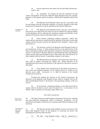 (d)     exercise supervision and control over the inter-State transmission
                            system; and

                            (e)      be responsible for carrying out real time operations for grid
                   control and despatch of electricity within the region through secure and economic
                   operation of the regional grid in accordance with the Grid Standards and the Grid
                   Code.

                            (4)      The Regional Load Despatch Centre may levy and collect such
                   fee and charges from the generating companies or licensees engaged in inter-State
                   transmission of electricity as may be specified by the Central Commission.

 Compliance of     29.      (1)      The Regional Load Despatch Centre may give such directions
 directions.       and exercise such supervision and control as may be required for ensuring stability
                   of grid operations and for achieving the maximum economy and efficiency in the
                   operation of the power system in the region under its control.

                            (2)      Every licensee, generating company, generating station, sub-
                   station and any other person connected with the operation of the power system shall
                   comply with the direction issued by the Regional Load Despatch Centres under
                   sub-section (1).

                            (3)      All directions issued by the Regional Load Despatch Centres to
                   any transmission licensee of State transmission lines or any other licensee of the
                   State or generating company (other than those connected to inter State transmission
                   system) or sub-station in the State shall be issued through the State Load Despatch
                   Centre and the State Load Despatch Centres shall ensure that such directions are
                   duly complied with the licensee or generating company or sub-station.

                             (4)     The Regional Power Committee in the region may, from time to
                   time, agree on matters concerning the stability and smooth operation of the
                   integrated grid and economy and efficiency in the operation of the power system in
                   that region.

                            (5)     If any dispute arises with reference to the quality of electricity or
                   safe, secure and integrated operation of the regional grid or in relation to any
                   direction given under sub-section (1), it shall be referred to the Central
                   Commission for decision :

                            Provided that pending the decision of the Central Commission, the
                   directions of the Regional Load Despatch Centre shall be complied with by the
                   State Load Despatch Centre or the licensee or the generating company, as the case
                   may be.

                            (6)      If any licensee, generating company or any other person fails to
                   comply with the directions issued under sub-section (2) or sub-section (3), he
                   shall be liable to penalty not exceeding rupees fifteen lacs.


                                                 Intra-State transmission

Transmission       30.       The State Commission shall facilitate and promote transmission, wheeling
within a State     and inter-connection arrangements within its territorial jurisdiction for the
                   transmission and supply of electricity by economical and efficient utilisation of the
                   electricity.


 Constitution of   31.      (1)      The State Government shall establish a Centre to be known as the
 State Load
 Despatch          State Load Despatch Centre for the purposes of exercising the powers and
 Centres           discharging the functions under this Part.

                          (2)    The State Load Despatch Centre shall be operated by a
                   Government company or any authority or corporation established or constituted
                                                       19
 