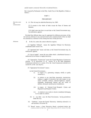 and for matters connected therewith or incidental thereto.

                       Be it enacted by Parliament in the Fifty- fourth Year of the Republic of India as
                       follows: -

                                                               PART I

                                                          PRELIMINARY

Short title, extent       1. (1) This Act may be called the Electricity Act, 2003.
and
commencement
                                (2) It extends to the whole of India except the State of Jammu and
                                Kashmir.

                                (3) It shall come into force on such date as the Central Government may,
                                by notification, appoint:

                         Provided that different dates may be appointed for different provisions of this
                      Act and any reference in any such provision to the commencement of this Act shall
                      be construed as a reference to the coming into force of that provision.

Definitions               2.     In this Act, unless the context otherwise requires,

                             (1) “Appellate Tribunal” means the Appellate Tribunal for Electricity
                         established under section 110;

                             (2) "appointed date" means such date as the Central Government may, by
                         notification, appoint;

                             (3) "area of supply” means the area within which a distribution licensee is
                         authorised by his licence to supply electricity;

                             (4) "Appropriate Commission” means the Central Regulatory Commission
                         referred to in sub-section (1) of section 76 or the State Regulatory
                         Commission referred to in section 82 or the Joint Commission referred to in
                         section 83, as the case may be ;

                               (5) "Appropriate Government" means, -

                                  (a) the Central Government, -
                                          (i)    in respect of a generating company wholly or partly
                                                 owned by it;

                                           (ii)    in relation to any inter-State generation, transmission,
                                                   trading or supply of electricity and with respect to any
                                                   mines, oil-fields, railways, national highways, airports,
                                                   telegraphs, broadcasting stations and any works of
                                                   defence, dockyard, nuclear power installations;

                                           (iii)   in respect of National Load Despatch            Centre; and
                                                   Regional Load Despatch Centre;

                                           (iv)      in relation to any works or electric installation belonging
                                               to it or under its control ;

                                     (b)   in any other case, the State Government, having jurisdiction
                                           under this Act;

                               (6)     “Authority “ means the Central Electricity Authority referred to in
                                       sub-section(1) of section 70;

                               (7) "Board" means, a State Electricity Board, constituted before the
                                   commencement of this Act, under sub-section (I) of section 5 of the
                                                             2
 