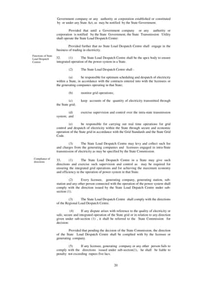 Government company or any authority or corporation established or constituted
                     by or under any State Act, as may be notified by the State Government.

                              Provided that until a Government company or any authority or
                     corporation is notified by the State Government, the State Transmission Utility
                     shall operate the State Load Despatch Centre:

                              Provided further that no State Load Despatch Centre shall engage in the
                     business of trading in electricity.
Functions of State
Load Despatch        32.      (1)      The State Load Despatch Centre shall be the apex body to ensure
Centres              integrated operation of the power system in a State.

                              (2)      The State Load Despatch Centre shall -

                              (a)      be responsible for optimum scheduling and despatch of electricity
                     within a State, in accordance with the contracts entered into with the licensees or
                     the generating companies operating in that State;

                              (b)      monitor grid operations;

                               (c)     keep accounts of the quantity of electricity transmitted through
                     the State grid;

                             (d)       exercise supervision and control over the intra-state transmission
                     system; and

                              (e)      be responsible for carrying out real time operations for grid
                     control and despatch of electricity within the State through secure and economic
                     operation of the State grid in accordance with the Grid Standards and the State Grid
                     Code.

                              (3)      The State Load Despatch Centre may levy and collect such fee
                     and charges from the generating companies and licensees engaged in intra-State
                     transmission of electricity as may be specified by the State Commission.

 Compliance of
 directions
                     33.      (1)       The State Load Despatch Centre in a State may give such
                     directions and exercise such supervision and control as may be required for
                     ensuring the integrated grid operations and for achieving the maximum economy
                     and efficiency in the operation of power system in that State.

                               (2)     Every licensee, generating company, generating station, sub-
                     station and any other person connected with the operation of the power system shall
                     comply with the direction issued by the State Load Depatch Centre under sub-
                     section (1).

                              (3)     The State Load Despatch Centre shall comply with the directions
                     of the Regional Load Despatch Centre.

                               (4)     If any dispute arises with reference to the quality of electricity or
                     safe, secure and integrated operation of the State grid or in relation to any direction
                     given under sub-section (1) , it shall be referred to the State Commission for
                     decision:

                              Provided that pending the decision of the State Commission, the direction
                     of the State Load Despatch Centre shall be complied with by the licensee or
                     generating company.

                             (5)      If any licensee, generating company or any other person fails to
                     comply with the directions issued under sub-section(1), he shall be liable to
                     penalty not exceeding rupees five lacs.


                                                                  20
 