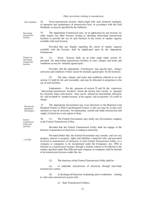 Other provisions relating to transmission

 Grid Standards   34.      Every transmission licensee shall comply with such technical standards,
                  of operation and maintenance of transmission lines, in accordance with the Grid
                  Standards, as may be specified by the Authority.

Intervening       35.       The Appropriate Commission may, on an application by any licensee, by
transmission      order require any other licensee owning or operating intervening transmission
facilities.
                  facilities to provide the use of such facilities to the extent of surplus capacity
                  available with such licensee.

                           Provided that any dispute regarding the extent of surplus capacity
                  available with the licensee, shall be adjudicated upon by the Appropriate
                  Commission.

Charges for       36.      (1)     Every licensee shall, on an order made under section 35,
intervening       provided his intervening transmission facilities at rates, charges and terms and
transmission
facilities.       conditions as may be mutually agreed upon :

                          Provided that the Appropriate Commission may specify rates, charges
                  and terms and conditions if these cannot be mutually agreed upon by the licensees.

                           (2)       The rates, charges and terms and conditions referred to in sub-
                  section (1) shall be fair and reasonable, and may be allocated in proportion to the
                  use of such facilities.

                            Explanation. - For the purposes of section 35 and 36, the expression
                  “ intervening transmission facilities” means the electric lines owned or operated
                  by a licensee where such electric lines can be utilised for transmitting electricity
                  for and on behalf of another licensee at his request and on payment of a tariff or
                  charge.

                  37.      The Appropriate Government may issue directions to the Regional Load
 Direction by
 appropriate      Despatch Centres or State Load Despatch Centres, as the case may be, to take such
 Government.      measures as may be necessary for maintaining smooth and stable transmission and
                  supply of electricity to any region or State.

Central           38.      (1)      The Central Government may notify any Government company
Transmission      as the Central Transmission Utility:
Utility and
functions.                 Provided that the Central Transmission Utility shall not engage in the
                  business of generation of electricity or trading in electricity:

                            Provided further that, the Central Government may transfer, and vest any
                  property, interest in property, rights and liabilities connected with, and personnel
1 of 1956
                  involved in transmission of electricity of such Central Transmission Utility, to a
                  company or companies to be incorporated under the Companies Act, 1956 to
                  function as a transmission licensee, through a transfer scheme to be effected in the
                  manner specified under Part XIII and such company or companies shall be deemed
                  to be transmission licensees under this Act.


                           (2)      The functions of the Central Transmission Utility shall be -

                           (a)      to undertake transmission of electricity through inter-State
                  transmission system;

                            (b)       to discharge all functions of planning and co-ordination   relating
                  to inter-state transmission system with -

                                    (i)   State Transmission Utilities;

                                                              21
 
