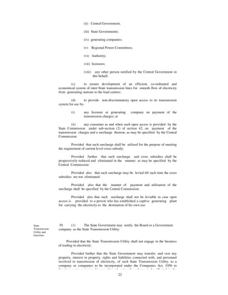(ii) Central Government;

                                (iii) State Governments;

                                (iv) generating companies;

                                (v)      Regional Power Committees;

                                (vi) Authority;

                                (vii) licensees;

                                (viii)     any other person notified by the Central Government in
                                         this behalf;

                      (c)       to ensure development of an efficient, co-ordinated and
               economical system of inter-State transmission lines for smooth flow of electricity
               from generating stations to the load centres;

                       (d)       to provide non-discriminatory open access to its transmission
               system for use by-

                       (i)      any licensee or generating        company on payment of the
                                transmission charges; or

                        (ii)    any consumer as and when such open access is provided by the
               State Commission under sub-section (2) of section 42, on payment of the
               transmission charges and a surcharge thereon, as may be specified by the Central
               Commission:

                        Provided that such surcharge shall be utilised for the purpose of meeting
               the requirement of current level cross-subsidy:

                        Provided further that such surcharge and cross subsidies shall be
               progressively reduced and eliminated in the manner as may be specified by the
               Central Commission:

                        Provided also that such surcharge may be levied till such time the cross
               subsidies are not eliminated:

                       Provided also that the manner of payment and utilisation of the
               surcharge shall be specified by the Central Commission:

                        Provided also that such surcharge shall not be leviable in case open
               access is provided to a person who has established a captive generating plant
               for carrying the electricity to the destination of his own use.




State          39.    (1)      The State Government may notify the Board or a Government
Transmission   company as the State Transmission Utility:
Utility and
functions

                     Provided that the State Transmission Utility shall not engage in the business
               of trading in electricity:

                        Provided further that the State Government may transfer, and vest any
               property, interest in property, rights and liabilities connected with, and personnel
               involved in transmission of electricity, of such State Transmission Utility, to a
               company or companies to be incorporated under the Companies Act, 1956 to
               function as transmission licensee through a transfer scheme to be effected in the
                                                          22
 