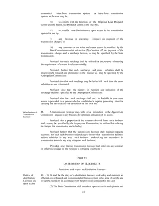 economical      inter-State transmission system        or intra-State transmission
                    system, as the case may be;

                            (b)       to comply with the directions of the Regional Load Despatch
                    Centre and the State Load Despatch Centre as the may be;.

                            (c)       to provide non-discriminatory open access to its transmission
                    system for use by-

                             (i)     any licensee or generating         company on payment of the
                    transmission charges; or

                             (ii)    any consumer as and when such open access is provided by the
                             State Commission under sub-section (2) of section 42, on payment of the
                    transmission charges and a surcharge thereon, as may be specified by the State
                    Commission:

                             Provided that such surcharge shall be utilised for the purpose of meeting
                    the requirement of current level cross-subsidy:

                             Provided further that such surcharge and cross subsidies shall be
                    progressively reduced and eliminated in the manner as may be specified by the
                    Appropriate Commission:

                             Provided also that such surcharge may be levied till such time the cross
                    subsidies are not eliminated:

                            Provided also that the manner of payment and utilisation of the
                    surcharge shall be specified by the Appropriate Commission:

                             Provided also that such surcharge shall not be leviable in case open
                    access is provided to a person who has established a captive generating plant for
                    carrying the electricity to the destination of his own use.


Other business of   41.    A transmission licensee may, with prior intimation to the Appropriate
Transmission        Commission , engage in any business for optimum utilisation of its assets:
Licensee
                              Provided that a proportion of the revenues derived from such business
                    shall, as may be specified by the Appropriate Commission, be utilised for reducing
                    its charges for transmission and wheeling:

                             Provided further that the transmission licensee shall maintain separate
                    accounts for each such business undertaking to ensure that transmission business
                    neither subsidies in any way such business undertaking nor encumbers its
                    transmission assets in any way to support such business:

                             Provided also that no transmission licensee shall enter into any contract
                    or otherwise engage in the business to in trading electricity :


                                                         PART VI

                                           DISTRIBUTION OF ELECTRICITY

                                      Provisions with respect to distribution licensees

Duties of           42. .(1) It shall be the duty of a distribution licensee to develop and maintain an
distribution        efficient, co-ordinated and economical distribution system in his area of supply and
Licensee and        to supply electricity in accordance with the provisions contained in this Act.
open access
                            (2) The State Commission shall introduce open access in such phases and

                                                              24
 